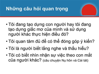 Những câu hỏi quan trọng Tôi đang tạo dựng con người hay tôi đang tạo dựng giấc mơ của mình và sử dụng người khác thực hiện điều đó? Tôi quan tâm đủ để có thể đóng góp ý kiến? Tôi là người biết lắng nghe và thấu hiểu? Tôi có biết nhìn nhận sự việc theo con mắt của người khác?  (câu chuyện Nụ hôn và Cái tát) 