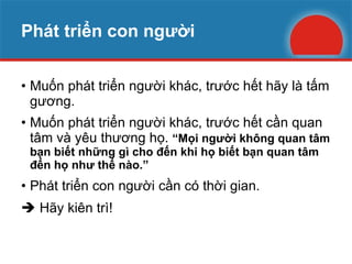 Phát triển con người Muốn phát triển người khác, trước hết hãy là tấm gương. Muốn phát triển người khác, trước hết cần quan tâm và yêu thương họ.  “Mọi người không quan tâm bạn biết những gì cho đến khi họ biết bạn quan tâm đến họ như thế nào.” Phát triển con người cần có thời gian.    Hãy kiên trì! 