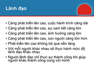 Lãnh đạo Càng phát triển lên cao, cuộc hành trình càng dài Càng phát triển lên cao, sự cam kết càng lớn Càng phát triển lên cao, ảnh hưởng càng lớn Càng phát triển lên cao, con người càng lớn hơn Phát triển lên cao không bỏ qua nền tảng Với mỗi người khác nhau sẽ thực hành mức độ lãnh đạo khác nhau Người lãnh đạo chỉ thực sự thành công khi giúp người khác thành công cùng với mình 