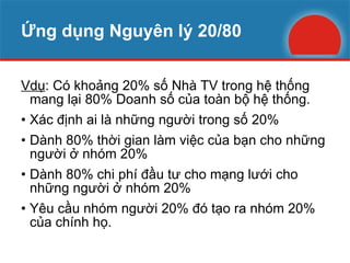 Ứng dụng Nguyên lý 20/80 Vdụ : Có khoảng 20% số Nhà TV trong hệ thống mang lại 80% Doanh số của toàn bộ hệ thống. Xác định ai là những người trong số 20% Dành 80% thời gian làm việc của bạn cho những người ở nhóm 20%  Dành 80% chi phí đầu tư cho mạng lưới cho những người ở nhóm 20% Yêu cầu nhóm người 20% đó tạo ra nhóm 20% của chính họ. 