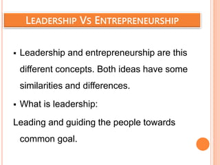 LEADERSHIP VS ENTREPRENEURSHIP
 Leadership and entrepreneurship are this
different concepts. Both ideas have some
similarities and differences.
 What is leadership:
Leading and guiding the people towards
common goal.
 