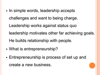  In simple words, leadership accepts
challenges and want to being charge.
Leadership works against status quo
leadership motivates other far achieving goals.
He builds relationship with people.
 What is entrepreneurship?
 Entrepreneurship is process of set up and
create a new business.
 