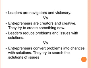  Leaders are navigators and visionary.
Vs
 Entrepreneurs are creators and creative.
They try to create something new.
 Leaders reduce problems and issues with
solutions.
Vs
 Entrepreneurs convert problems into chances
with solutions. They try to search the
solutions of issues
 