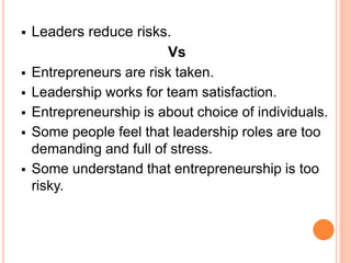  Leaders reduce risks.
Vs
 Entrepreneurs are risk taken.
 Leadership works for team satisfaction.
 Entrepreneurship is about choice of individuals.
 Some people feel that leadership roles are too
demanding and full of stress.
 Some understand that entrepreneurship is too
risky.
 