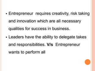  Entrepreneur requires creativity, risk taking
and innovation which are all necessary
qualities for success in business.
 Leaders have the ability to delegate takes
and responsibilities. V/s Entrepreneur
wants to perform all
 