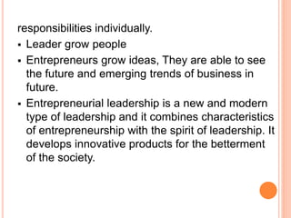responsibilities individually.
 Leader grow people
 Entrepreneurs grow ideas, They are able to see
the future and emerging trends of business in
future.
 Entrepreneurial leadership is a new and modern
type of leadership and it combines characteristics
of entrepreneurship with the spirit of leadership. It
develops innovative products for the betterment
of the society.
 