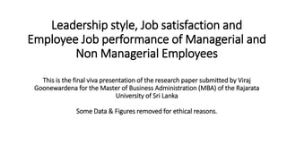 Leadership style, Job satisfaction and
Employee Job performance of Managerial and
Non Managerial Employees
This is the final viva presentation of the research paper submitted by Viraj
Goonewardena for the Master of Business Administration (MBA) of the Rajarata
University of Sri Lanka
Some Data & Figures removed for ethical reasons.
 
