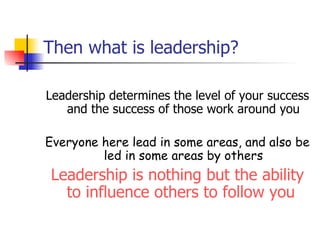 Then what is leadership? Leadership determines the level of your success and the success of those work around you Everyone here lead in some areas, and also be led in some areas by others Leadership is nothing but the ability to influence others to follow you  
