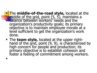 The  middle-of-the-road style,  located at the middle of the grid, point (5, 5), maintains a balance between workers' needs and the organization's productivity goals; its primary objective is to maintain employee morale at a level sufficient to get the organization's work done.  The  team style,  located at the upper right-hand of the grid, point (9, 9), is characterized by high concern for people and production; its primary objective is to establish cohesion and foster a feeling of commitment among workers.  