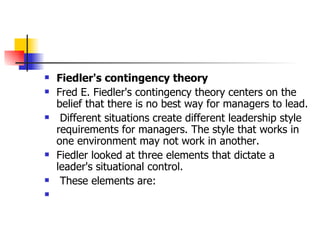 Fiedler's contingency theory Fred E. Fiedler's contingency theory centers on the belief that there is no best way for managers to lead. Different situations create different leadership style requirements for managers. The style that works in one environment may not work in another. Fiedler looked at three elements that dictate a leader's situational control. These elements are: 