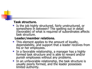 Task structure.   Is the job highly structured, fairly unstructured, or somewhere in between? The spelling out in detail (favorable) of what is required of subordinates affects task structure.  Leader/member relations.   This element applies to the amount of loyalty, dependability, and support that a leader receives from his or her employees.  In a favorable relationship, a manager has a highly formed task structure and is able to reward and/or punish employees without any problems.  In an unfavorable relationship, the task structure is usually poorly formed, and the leader possesses limited authority.  