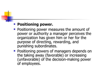 Positioning power.   Positioning power measures the amount of power or authority a manager perceives the organization has given him or her for the purpose of directing, rewarding, and punishing subordinates.  Positioning powers of managers depends on the taking away (favorable) or increasing (unfavorable) of the decision-making power of employees.  
