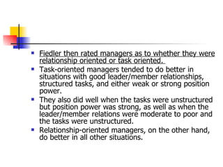 Fiedler then rated managers as to whether they were relationship oriented or task oriented.  Task-oriented managers tended to do better in situations with good leader/member relationships, structured tasks, and either weak or strong position power.  They also did well when the tasks were unstructured but position power was strong, as well as when the leader/member relations were moderate to poor and the tasks were unstructured.  Relationship-oriented managers, on the other hand, do better in all other situations. 
