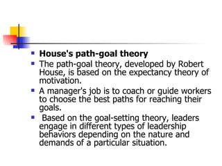 House's path-goal theory The path-goal theory, developed by Robert House, is based on the expectancy theory of motivation.  A manager's job is to coach or guide workers to choose the best paths for reaching their goals. Based on the goal-setting theory, leaders engage in different types of leadership behaviors depending on the nature and demands of a particular situation. 