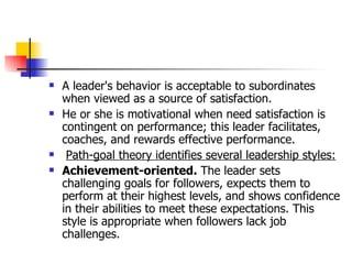 A leader's behavior is acceptable to subordinates when viewed as a source of satisfaction.  He or she is motivational when need satisfaction is contingent on performance; this leader facilitates, coaches, and rewards effective performance. Path-goal theory identifies several leadership styles: Achievement-oriented.  The leader sets challenging goals for followers, expects them to perform at their highest levels, and shows confidence in their abilities to meet these expectations. This style is appropriate when followers lack job challenges.  