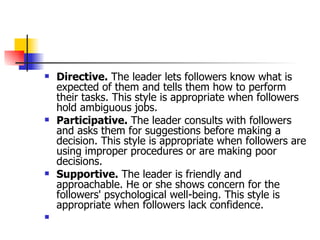 Directive.  The leader lets followers know what is expected of them and tells them how to perform their tasks. This style is appropriate when followers hold ambiguous jobs.  Participative.  The leader consults with followers and asks them for suggestions before making a decision. This style is appropriate when followers are using improper procedures or are making poor decisions.  Supportive.  The leader is friendly and approachable. He or she shows concern for the followers' psychological well-being. This style is appropriate when followers lack confidence.  