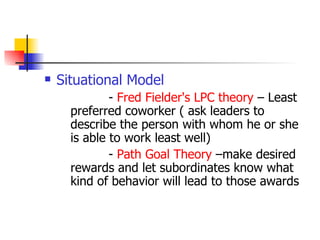 Situational Model -  Fred Fielder's LPC theory  – Least preferred coworker ( ask leaders to describe the person with whom he or she is able to work least well) -  Path Goal Theory  –make desired rewards and let subordinates know what kind of behavior will lead to those awards 