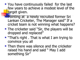 You have continuously failed  for the last few years to achieve a modest level of the target given.  Pointing at  a newly recruited former Sri Lankan Cricketer, The Manager said” If a cricket team is not winning what happens?  The cricketer said “Sir, the players will be dropped and replaced” “That’s right . That is what I am trying to convince you all Then there was silence and the cricketer raised his hand and said “ May I add something Sir” 