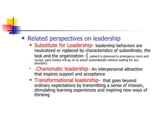 Related perspectives on leadership Substitute for Leadership-   leadership behaviors are neutralized or replaced by characteristics of subordinate, the task and the organization-  (  patient is delivered to emergency room and nurses, para medics will go on to action automatically without waiting for any direction) -  Charismatic leadership  –  An interpersonal attraction that inspires support and acceptance Transformational leadership-   that goes beyond ordinary expectations by transmitting a sense of mission, stimulating learning experiences and inspiring new ways of thinking 