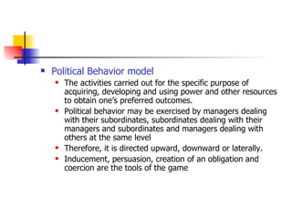 Political Behavior model The activities carried out for the specific purpose of acquiring, developing and using power and other resources to obtain one’s preferred outcomes.  Political behavior may be exercised by managers dealing with their subordinates, subordinates dealing with their managers and subordinates and managers dealing with others at the same level Therefore, it is directed upward, downward or laterally. Inducement, persuasion, creation of an obligation and coercion are the tools of the game  