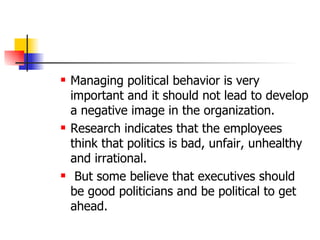 Managing political behavior is very important and it should not lead to develop a negative image in the organization.  Research indicates that the employees think that politics is bad, unfair, unhealthy and irrational. But some believe that executives should be good politicians and be political to get ahead. 