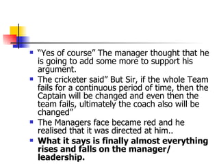 “ Yes of course” The manager thought that he is going to add some more to support his argument. The cricketer said” But Sir, if the whole Team fails for a continuous period of time, then the Captain will be changed and even then the team fails, ultimately the coach also will be changed” The Managers face became red and he realised that it was directed at him.. What it says is finally almost everything rises and falls on the manager/ leadership. 