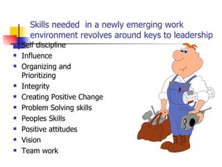 Skills needed  in a newly emerging work environment revolves around keys to leadership Self discipline Influence  Organizing and Prioritizing  Integrity  Creating Positive Change Problem Solving skills  Peoples Skills Positive attitudes Vision Team work 