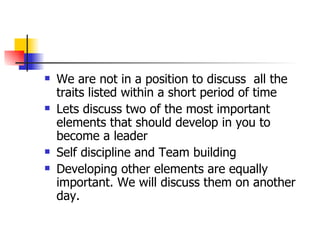 We are not in a position to discuss  all the traits listed within a short period of time Lets discuss two of the most important elements that should develop in you to become a leader Self discipline and Team building Developing other elements are equally important. We will discuss them on another day. 