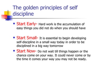 The golden principles of self discipline Start Early-   Hard work is the accumulation of easy things you did not do when you should have Start Small-   It is essential to begin developing self-discipline in a small way today in order to be disciplined in a big way tomorrow Start Now-   Do not wait till things happen or the chance come on your way. It could never come or by the time it comes your way you may not be ready. 