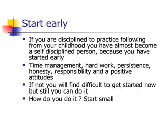 Start early If you are disciplined to practice following from your childhood you have almost become a self disciplined person, because you have started early Time management, hard work, persistence, honesty, responsibility and a positive attitudes If not you will find difficult to get started now but still you can do it How do you do it ? Start small  