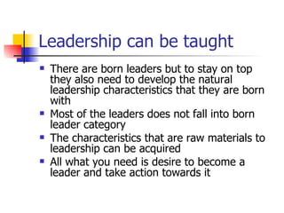 Leadership can be taught There are born leaders but to stay on top they also need to develop the natural leadership characteristics that they are born with Most of the leaders does not fall into born leader category The characteristics that are raw materials to leadership can be acquired All what you need is desire to become a leader and take action towards it 