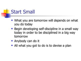 Start Small What you are tomorrow will depends on what you do today Begin developing self-discipline in a small way today in order to be disciplined in a big way tomorrow Anybody can do it All what you got to do is to devise a plan 