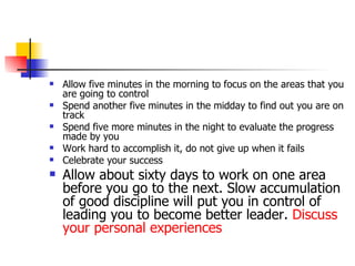 Allow five minutes in the morning to focus on the areas that you are going to control Spend another five minutes in the midday to find out you are on track Spend five more minutes in the night to evaluate the progress made by you Work hard to accomplish it, do not give up when it fails Celebrate your success Allow about sixty days to work on one area before you go to the next. Slow accumulation of good discipline will put you in control of leading you to become better leader.  Discuss your personal experiences 