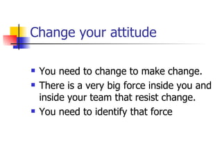 Change your attitude You need to change to make change. There is a very big force inside you and inside your team that resist change. You need to identify that force  