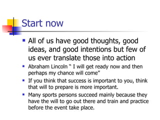 Start now All of us have good thoughts, good ideas, and good intentions but few of us ever translate those into action Abraham Lincoln “ I will get ready now and then perhaps my chance will come” If you think that success is important to you, think that will to prepare is more important.  Many sports persons succeed mainly because they have the will to go out there and train and practice before the event take place. 