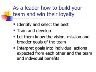 As a leader how to build your team and win their loyalty Identify and select the best Train and develop Let them know the vision, mission and broader goals of the team Interpret goals into individual actions expected from each other and the team and individual benefits 