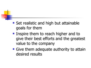 Set realistic and high but attainable goals for them Inspire them to reach higher and to give their best efforts and the greatest value to the company Give them adequate authority to attain desired results 