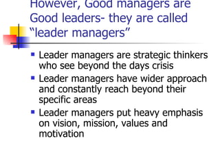 However, Good managers are Good leaders- they are called “leader managers” Leader managers are strategic thinkers who see beyond the days crisis  Leader managers have wider approach and constantly reach beyond their specific areas Leader managers put heavy emphasis on vision, mission, values and motivation 