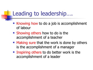 Leading to leadership…. Knowing how  to do a job is accomplishment of labour Showing others  how to do is the accomplishment of a teacher Making sure  that the work is done by others is the accomplishment of a manager Inspiring others  to do better work is the accomplishment of a leader 