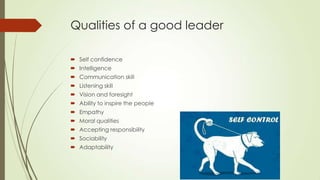 Qualities of a good leader
 Self confidence
 Intelligence
 Communication skill
 Listening skill
 Vision and foresight

 Ability to inspire the people
 Empathy
 Moral qualities
 Accepting responsibility
 Sociability
 Adaptability

 