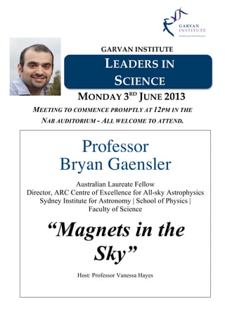 GARVAN INSTITUTE
LEADERS IN
SCIENCE
MONDAY 3RD
JUNE 2013
MEETING TO COMMENCE PROMPTLY AT 12PM IN THE
NAB AUDITORIUM - ALL WELCOME TO ATTEND.
Professor
Bryan Gaensler
Australian Laureate Fellow
Director, ARC Centre of Excellence for All-sky Astrophysics
Sydney Institute for Astronomy | School of Physics |
Faculty of Science
“Magnets in the
Sky”
Host: Professor Vanessa Hayes
 