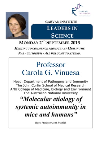 GARVAN INSTITUTE
LEADERS IN
SCIENCE
MONDAY 2ND
SEPTEMBER 2013
MEETING TO COMMENCE PROMPTLY AT 12PM IN THE
NAB AUDITORIUM - ALL WELCOME TO ATTEND.
Professor
Carola G. Vinuesa
Head, Department of Pathogens and Immunity
The John Curtin School of Medical Research
ANU College of Medicine, Biology and Environment
The Australian National University
“Molecular etiology of
systemic autoimmunity in
mice and humans”
Host: Professor John Mattick
 