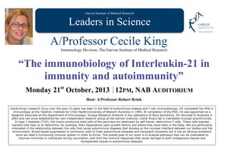 Garvan Institute of Medical Research
Leaders in Science
A/Professor Cecile King
Immunology Division, The Garvan Institute of Medical Research
“The immunobiology of Interleukin-21 in
immunity and autoimmunity”
Monday 21st
October, 2013 12PM, NAB AUDITORIUM
Host: A/Professor Robert Brink
Cecile King's research focus over the past 15 years has been in the field of autoimmune disease and T cell immunobiology. CK completed her PhD in
Immunology at the Telethon Institute for Child Health/University of Western Australia in 1999. At completion of the PhD, CK was appointed as a
Research Associate at the Department of Immunology, Scripps Research Institute in the Laboratory of Nora Sarvetnick. CK returned to Australia in
2005 and has since established her own independent research group at the Garvan Institute. Cecile King's lab is interested mucosal autoimmunity.
In type 1 diabetes (T1D), the insulin-producing beta cells of the pancreas are destroyed by self-tissue- destructive T cells. These cells express
markers that help us to determine, for example, their dependence upon growth factors and where they have been in the body. We are particularly
interested in the relationship between the cells that cause autoimmune diseases that develop at the mucosal interface between our bodies and the
environment. Broad-based suppression is commonly used to treat autoimmune diseases and transplant recipients but it has an obvious drawback
since we need a functioning immune system in order to thrive. The overall goal of our work is to analyse pathways that can be modulated to
improve immunity in individuals during vaccination, and limit the immune responses that cause damage to both endogenous tissues and
transplanted tissues in autoimmune diseases.
 