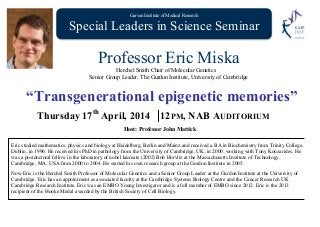 Garvan Institute of Medical Research
Special Leaders in Science Seminar SP
Professor Eric Miska
Herchel Smith Chair of Molecular Genetics
Senior Group Leader, The Gurdon Institute, University of Cambridge
“Transgenerational epigenetic memories”
Thursday 17th
April, 2014 12PM, NAB AUDITORIUM
Host: Professor John Mattick
Eric studied mathematics, physics and biology at Heidelberg, Berlin and Mainz and received a BA in Biochemistry from Trinity College,
Dublin, in 1996. He received his PhD in pathology from the University of Cambridge, UK, in 2000, working with Tony Kouzarides. He
was a postdoctoral fellow in the laboratory of nobel laureate (2002) Bob Horvitz at the Massachusetts Institute of Technology,
Cambridge, MA, USA from 2000 to 2004. He started his own research group at the Gurdon Institute in 2005.
Now Eric is the Herchel Smith Professor of Molecular Genetics and a Senior Group Leader at the Gurdon Institute at the University of
Cambridge. Eric has an appointment as associated faculty at the Cambridge Systems Biology Centre and the Cancer Research UK
Cambridge Research Institute. Eric was an EMBO Young Investigator and is a full member of EMBO since 2012. Eric is the 2013
recipient of the Hooke Medal awarded by the British Society of Cell Biology.
 