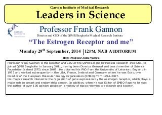Professor Frank Gannon
Director and CEO of the QIMR Berghofer Medical Research Institute
“The Estrogen Receptor and me”
Monday 29th
September, 2014 12PM, NAB AUDITORIUM
Host: Professor John Mattick
Professor Frank Gannon is the Director and CEO of the QIMR Berghofer Medical Research Institute. He
joined QIMR Berghofer in January 2011, having been Director General and board member of Science
Foundation Ireland (SFI) since 2007. He obtained his PhD from the University of Leicester, England in
1973 and worked subsequently in the USA, France, Ireland and Germany where he was Executive
Director of the European Molecular Biology Organisation (EMBO) from 1994-2007.
His major research interest is the regulation of gene expression by the oestrogen receptor, which plays a
major role in breast and endometrial cancer. In addition, when he was Editor of EMBO Reports he was
the author of over 100 opinion pieces on a variety of topics relevant to research and society.
Garvan Institute of Medical Research
Leaders in Science
 