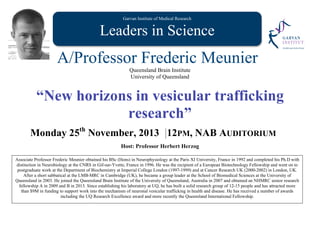 Garvan Institute of Medical Research
Leaders in Science
A/Professor Frederic Meunier
Queensland Brain Institute
University of Queensland
“New horizons in vesicular trafficking
research”
Monday 25th
November, 2013 12PM, NAB AUDITORIUM
Host: Professor Herbert Herzog
Associate Professor Frederic Meunier obtained his BSc (Hons) in Neurophysiology at the Paris XI University, France in 1992 and completed his Ph.D with
distinction in Neurobiology at the CNRS in Gif-sur-Yvette, France in 1996. He was the recipient of a European Biotechnology Fellowship and went on to
postgraduate work at the Department of Biochemistry at Imperial College London (1997-1999) and at Cancer Research UK (2000-2002) in London, UK.
After a short sabbatical at the LMB-MRC in Cambridge (UK), he became a group leader at the School of Biomedical Sciences at the University of
Queensland in 2003. He joined the Queensland Brain Institute of the University of Queensland, Australia in 2007 and obtained an NHMRC senior research
fellowship A in 2009 and B in 2013. Since establishing his laboratory at UQ, he has built a solid research group of 12-15 people and has attracted more
than $9M in funding to support work into the mechanism of neuronal vesicular trafficking in health and disease. He has received a number of awards
including the UQ Research Excellence award and more recently the Queensland International Fellowship.
 