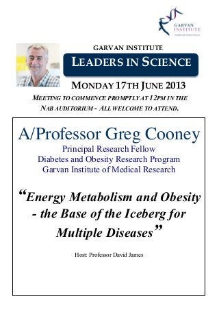 GARVAN INSTITUTE
LEADERS IN SCIENCE
MONDAY 17TH JUNE 2013
MEETING TO COMMENCE PROMPTLY AT 12PM IN THE
NAB AUDITORIUM - ALL WELCOME TO ATTEND.
A/Professor Greg Cooney
Principal Research Fellow
Diabetes and Obesity Research Program
Garvan Institute of Medical Research
“Energy Metabolism and Obesity
- the Base of the Iceberg for
Multiple Diseases”
Host: Professor David James
 