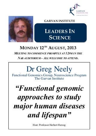 GARVAN INSTITUTE
LEADERS IN
SCIENCE
MONDAY 12TH
AUGUST, 2013
MEETING TO COMMENCE PROMPTLY AT 12PM IN THE
NAB AUDITORIUM - ALL WELCOME TO ATTEND.
Dr Greg Neely
Functional Genomics Group, Neuroscience Program
The Garvan Institute
“Functional genomic
approaches to study
major human diseases
and lifespan”
Host: Professor Herbert Herzog
 