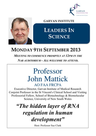 GARVAN INSTITUTE
LEADERS IN
SCIENCE
MONDAY 9TH SEPTEMBER 2013
MEETING TO COMMENCE PROMPTLY AT 12PM IN THE
NAB AUDITORIUM - ALL WELCOME TO ATTEND.
Professor
John Mattick
AO FAA FRCPA
Executive Director, Garvan Institute of Medical Research
Conjoint Professor in the St Vincent's Clinical School and Visiting
Professorial Fellow, School of Biotechnology & Biomolecular
Science, University of New South Wales
“The hidden layer of RNA
regulation in human
development”
Host: Professor Sue Clark
 