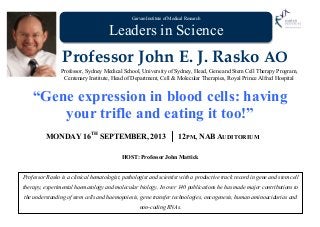 Garvan Institute of Medical Research
Leaders in Science
Professor John E. J. Rasko AO
Professor, Sydney Medical School, University of Sydney, Head, Gene and Stem Cell Therapy Program,
Centenary Institute, Head of Department, Cell & Molecular Therapies, Royal Prince Alfred Hospital
“Gene expression in blood cells: having
your trifle and eating it too!”
MONDAY 16TH
SEPTEMBER, 2013 12PM, NAB AUDITORIUM
HOST: Professor John Mattick
Professor Rasko is a clinical hematologist, pathologist and scientist with a productive track record in gene and stem cell
therapy, experimental haematology and molecular biology. In over 140 publications he has made major contributions to
the understanding of stem cells and haemopoiesis, gene transfer technologies, oncogenesis, human aminoacidurias and
non-coding RNAs.
 